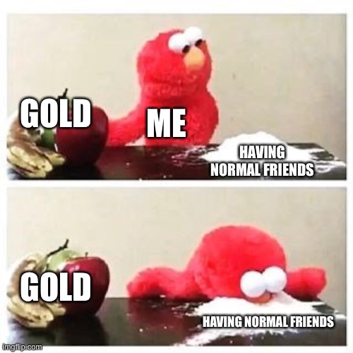 elmo cocaine | GOLD; ME; HAVING NORMAL FRIENDS; GOLD; HAVING NORMAL FRIENDS | image tagged in elmo cocaine | made w/ Imgflip meme maker