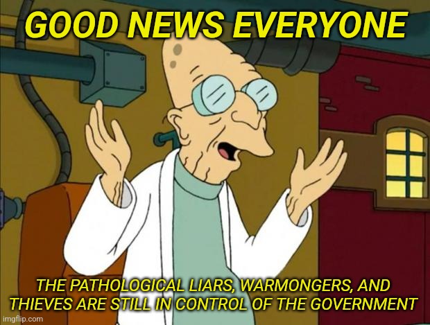 Professor Farnsworth Good News Everyone | GOOD NEWS EVERYONE; THE PATHOLOGICAL LIARS, WARMONGERS, AND 
THIEVES ARE STILL IN CONTROL OF THE GOVERNMENT | image tagged in professor farnsworth good news everyone | made w/ Imgflip meme maker