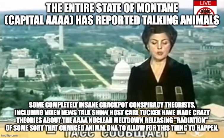 Dictator MSMG News | THE ENTIRE STATE OF MONTANE (CAPITAL AAAA) HAS REPORTED TALKING ANIMALS; SOME COMPLETELY INSANE CRACKPOT CONSPIRACY THEORISTS, INCLUDING VIXEN NEWS TALK SHOW HOST CARL TUCKER HAVE MADE CRAZY THEORIES ABOUT THE AAAA NUCLEAR MELTDOWN RELEASING "RADIATION" OF SOME SORT THAT CHANGED ANIMAL DNA TO ALLOW FOR THIS THING TO HAPPEN. | image tagged in dictator msmg news | made w/ Imgflip meme maker