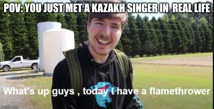 Kazakh singers are cringe (except for Dimash) | POV: YOU JUST MET A KAZAKH SINGER IN  REAL LIFE | image tagged in what's up guys today i have a flamethrower,memes,kazakhstan,singers | made w/ Imgflip meme maker