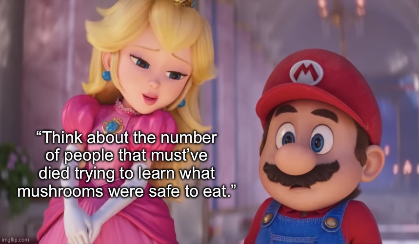 Peach and Mario | “Think about the number of people that must’ve died trying to learn what mushrooms were safe to eat.” | image tagged in peach and mario | made w/ Imgflip meme maker