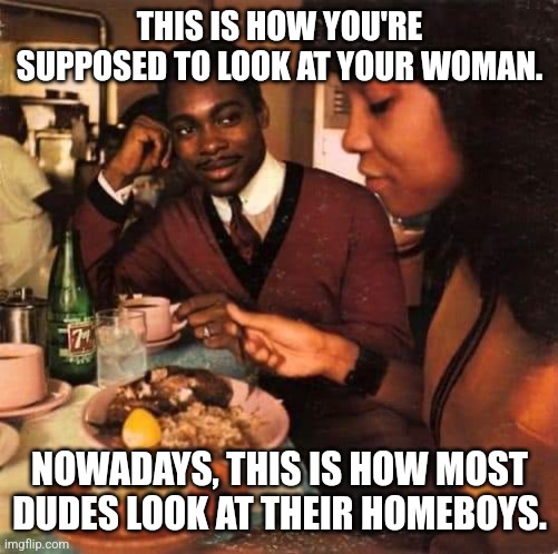 THIS IS HOW YOU'RE SUPPOSED TO LOOK AT YOUR WOMAN. NOWADAYS, THIS IS HOW MOST DUDES LOOK AT THEIR HOMEBOYS. | image tagged in date,dudes,women | made w/ Imgflip meme maker