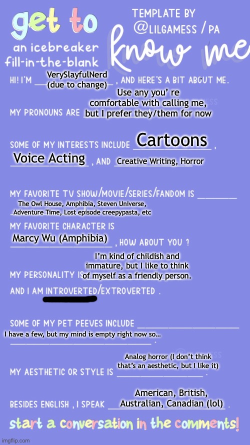 Tell me about yourselves in the comments | VerySlayfulNerd (due to change); Use any you’ re comfortable with calling me, but I prefer they/them for now; Cartoons; Voice Acting; Creative Writing, Horror; The Owl House, Amphibia, Steven Universe, Adventure Time, Lost episode creepypasta, etc; Marcy Wu (Amphibia); I’m kind of childish and immature, but I like to think of myself as a friendly person. I have a few, but my mind is empty right now so…; Analog horror (I don’t think that’s an aesthetic, but I like it); American, British, Australian, Canadian (lol) | image tagged in get to know fill in the blank | made w/ Imgflip meme maker