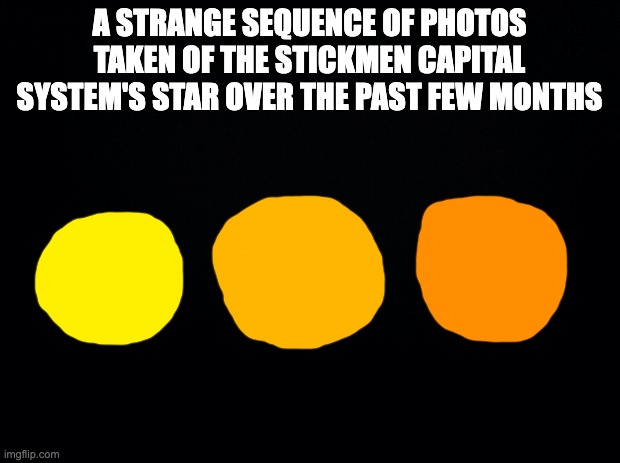 a teaser for another major event | A STRANGE SEQUENCE OF PHOTOS TAKEN OF THE STICKMEN CAPITAL SYSTEM'S STAR OVER THE PAST FEW MONTHS | image tagged in black background | made w/ Imgflip meme maker