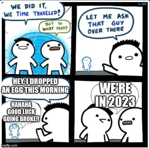 Seriously what is it with Eggs in today's world? | HEY, I DROPPED AN EGG THIS MORNING; WE'RE IN 2023; HAHAHA GOOD LUCK GOING BROKE!! | image tagged in time travel,eggs,seriously,why are you reading this | made w/ Imgflip meme maker