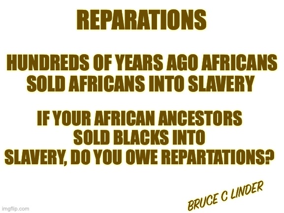 Reparations | REPARATIONS; HUNDREDS OF YEARS AGO AFRICANS SOLD AFRICANS INTO SLAVERY; IF YOUR AFRICAN ANCESTORS SOLD BLACKS INTO SLAVERY, DO YOU OWE REPARTATIONS? BRUCE C LINDER | image tagged in africa,ancestors,reparations | made w/ Imgflip meme maker