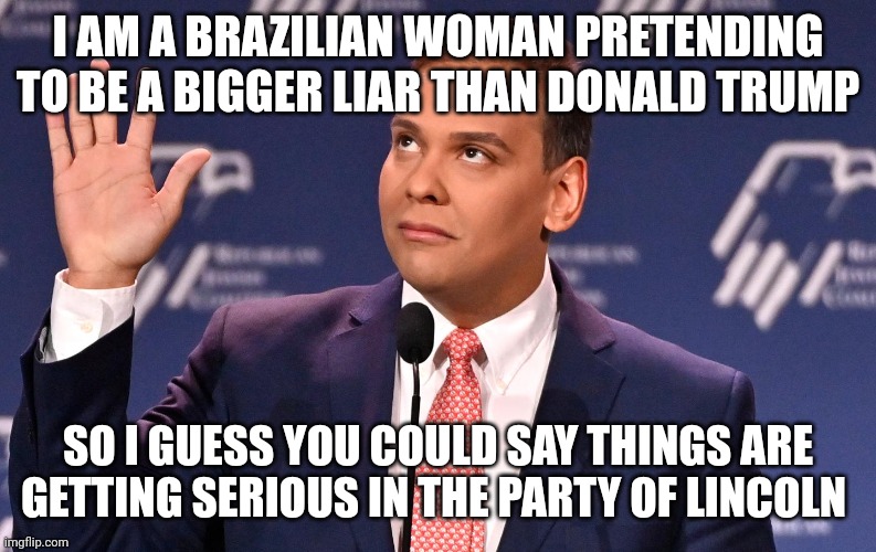 My real father is Donald Trump, I was conceived in a dressing room | I AM A BRAZILIAN WOMAN PRETENDING TO BE A BIGGER LIAR THAN DONALD TRUMP; SO I GUESS YOU COULD SAY THINGS ARE GETTING SERIOUS IN THE PARTY OF LINCOLN | image tagged in george santos,liar liar,gop hypocrite,psychopath | made w/ Imgflip meme maker