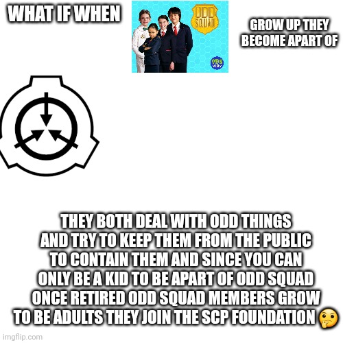 ✨️theories✨️ | WHAT IF WHEN; GROW UP THEY BECOME APART OF; THEY BOTH DEAL WITH ODD THINGS AND TRY TO KEEP THEM FROM THE PUBLIC TO CONTAIN THEM AND SINCE YOU CAN ONLY BE A KID TO BE APART OF ODD SQUAD ONCE RETIRED ODD SQUAD MEMBERS GROW TO BE ADULTS THEY JOIN THE SCP FOUNDATION 🤔 | image tagged in memes,blank transparent square | made w/ Imgflip meme maker