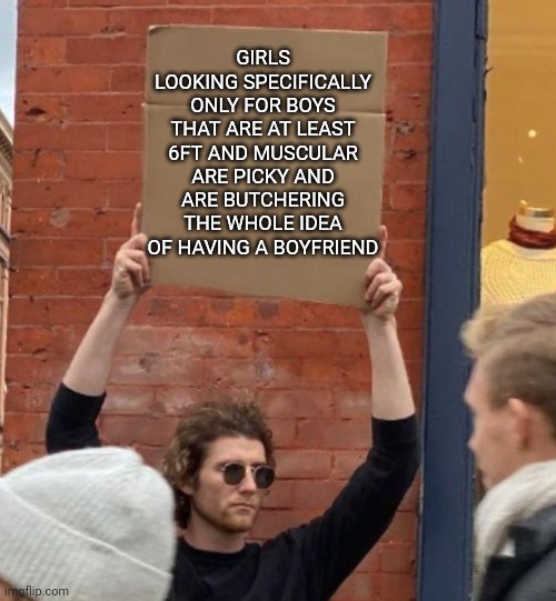 It's true | GIRLS LOOKING SPECIFICALLY ONLY FOR BOYS THAT ARE AT LEAST 6FT AND MUSCULAR ARE PICKY AND ARE BUTCHERING THE WHOLE IDEA OF HAVING A BOYFRIEND | image tagged in guy holding cardboard sign closer | made w/ Imgflip meme maker