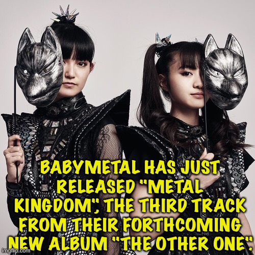 New BABYMETAL music (link in comments) | BABYMETAL HAS JUST RELEASED "METAL KINGDOM", THE THIRD TRACK FROM THEIR FORTHCOMING NEW ALBUM "THE OTHER ONE". | image tagged in babymetal,su-metal,suzuka nakamoto,moametal,moa kikuchi | made w/ Imgflip meme maker