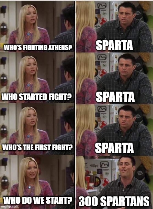 When you were born as a Spartan | WHO'S FIGHTING ATHENS? SPARTA; SPARTA; WHO STARTED FIGHT? WHO'S THE FIRST FIGHT? SPARTA; WHO DO WE START? 300 SPARTANS | image tagged in phoebe joey,memes | made w/ Imgflip meme maker