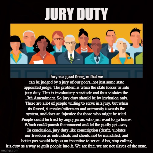 Involuntary Servitude |  JURY DUTY; Jury is a good thing, in that we can be judged by a jury of our peers, not just some state appointed judge. The problem is when the state forces us into jury duty. This is involuntary servitude and thus violates the 13th Amendment. So jury duty should be by invitation only. There are a lot of people willing to serve in a jury, but when its forced, it creates bitterness and animosity towards the system, and does an injustice for those who might be tried. People could be tried by angry jurors who just want to go home. Which could punish the innocent and let the guilty get away. In conclusion, jury duty like conscription (draft), violates our freedom as individuals and should not be mandated, and better pay would help as an incentive to serve. Also, stop calling it a duty as a way to guilt people into it. We are free, we are not slaves of the state. | image tagged in jury duty,judge,courts,serve,coercion,justice | made w/ Imgflip meme maker