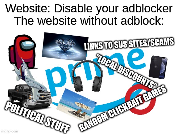 literally flooded once i turn it off | Website: Disable your adblocker
The website without adblock:; LINKS TO SUS SITES/SCAMS; "LOCAL DISCOUNTS"; RANDOM CLICKBAIT GAMES; POLITICAL STUFF | image tagged in blank white template,memes,ads,adblock,website,funny | made w/ Imgflip meme maker
