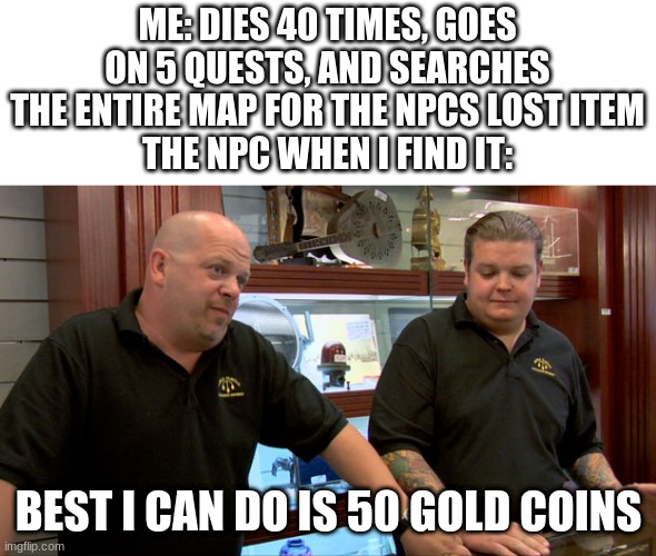 Pawn Stars Best I Can Do | ME: DIES 40 TIMES, GOES ON 5 QUESTS, AND SEARCHES THE ENTIRE MAP FOR THE NPCS LOST ITEM
THE NPC WHEN I FIND IT:; BEST I CAN DO IS 50 GOLD COINS | image tagged in pawn stars best i can do | made w/ Imgflip meme maker