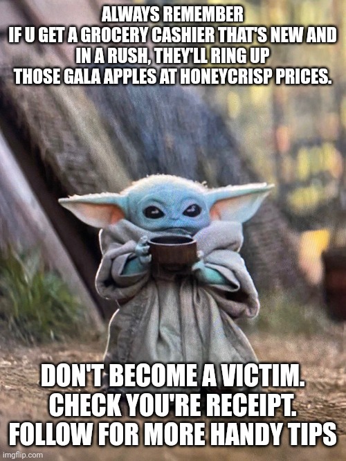 Baby yoda grocery tips | ALWAYS REMEMBER
IF U GET A GROCERY CASHIER THAT'S NEW AND IN A RUSH, THEY'LL RING UP THOSE GALA APPLES AT HONEYCRISP PRICES. DON'T BECOME A VICTIM. CHECK YOU'RE RECEIPT. FOLLOW FOR MORE HANDY TIPS | image tagged in baby yoda tea | made w/ Imgflip meme maker
