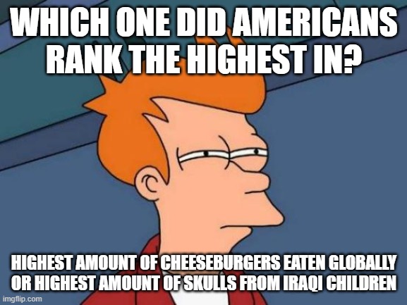 Yankee burn my home! | WHICH ONE DID AMERICANS RANK THE HIGHEST IN? HIGHEST AMOUNT OF CHEESEBURGERS EATEN GLOBALLY OR HIGHEST AMOUNT OF SKULLS FROM IRAQI CHILDREN | image tagged in memes,futurama fry | made w/ Imgflip meme maker