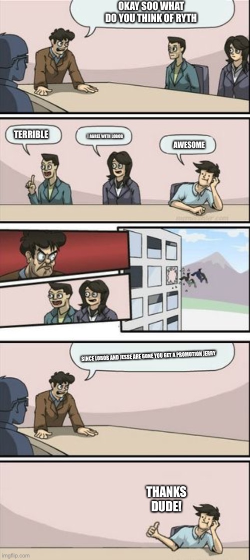 Boardroom Meeting Sugg 2 | OKAY SOO WHAT DO YOU THINK OF RYTH; TERRIBLE; I AGREE WITH LOBOB; AWESOME; SINCE LOBOB AND JESSE ARE GONE YOU GET A PROMOTION JERRY; THANKS DUDE! | image tagged in boardroom meeting sugg 2 | made w/ Imgflip meme maker
