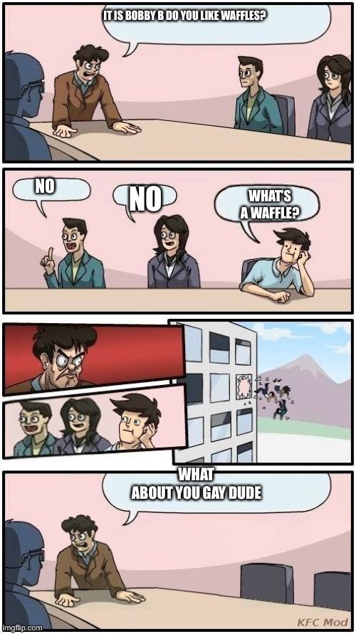 Boardroom Meeting Suggestion 3 | IT IS BOBBY B DO YOU LIKE WAFFLES? NO; NO; WHAT’S A WAFFLE? WHAT ABOUT YOU GAY DUDE | image tagged in boardroom meeting suggestion 3 | made w/ Imgflip meme maker