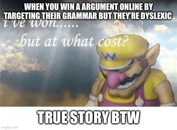 Wario sad | WHEN YOU WIN A ARGUMENT ONLINE BY TARGETING THEIR GRAMMAR BUT THEY’RE DYSLEXIC; TRUE STORY BTW | image tagged in wario sad | made w/ Imgflip meme maker