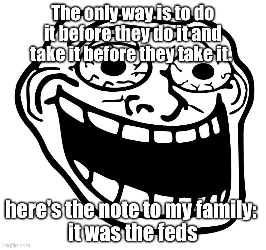 Crazy Trollface | The only way is to do it before they do it and take it before they take it. here's the note to my family: 
it was the feds | image tagged in crazy trollface | made w/ Imgflip meme maker
