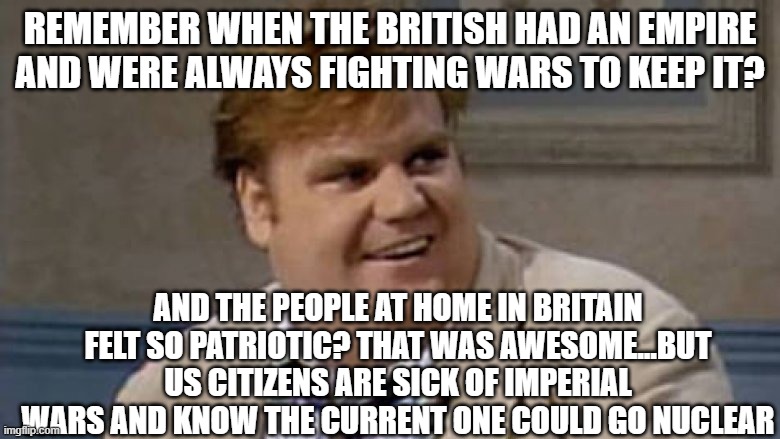 wars at the edge of empire | REMEMBER WHEN THE BRITISH HAD AN EMPIRE AND WERE ALWAYS FIGHTING WARS TO KEEP IT? AND THE PEOPLE AT HOME IN BRITAIN FELT SO PATRIOTIC? THAT WAS AWESOME...BUT US CITIZENS ARE SICK OF IMPERIAL WARS AND KNOW THE CURRENT ONE COULD GO NUCLEAR | image tagged in chris farley awesome | made w/ Imgflip meme maker