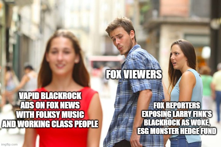 Blackrock - globalist octopus | FOX VIEWERS; VAPID BLACKROCK ADS ON FOX NEWS WITH FOLKSY MUSIC AND WORKING CLASS PEOPLE; FOX REPORTERS EXPOSING LARRY FINK'S BLACKROCK AS WOKE, ESG MONSTER HEDGE FUND | image tagged in memes,distracted boyfriend | made w/ Imgflip meme maker