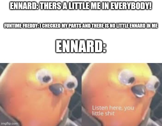 Listen here you little shit bird | ENNARD: THERS A LITTLE ME IN EVERYBODY! FUNTIME FREDDY: I CHECKED MY PARTS AND THERE IS NO LITTLE ENNARD IN ME; ENNARD: | image tagged in listen here you little shit bird | made w/ Imgflip meme maker