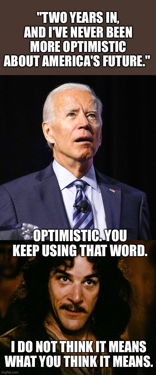 Coming from the guy who said we are not experiencing record high inflation-  the USA is screwed. | "TWO YEARS IN, AND I'VE NEVER BEEN MORE OPTIMISTIC ABOUT AMERICA'S FUTURE."; OPTIMISTIC. YOU KEEP USING THAT WORD. I DO NOT THINK IT MEANS WHAT YOU THINK IT MEANS. | image tagged in joe biden,you keep using that word,optimistic | made w/ Imgflip meme maker