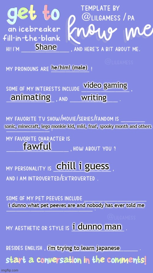 Get to know fill in the blank | Shane he/him! (male) video gaming animating writing sonic, minecraft, lego monkie kid, m&l, fnaf, spooky month and others fawful chill i gue | image tagged in get to know fill in the blank | made w/ Imgflip meme maker