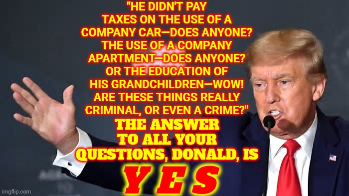 Yes, Donald, Everyone Pays Their Taxes And YES It's CRIMINAL If You Don't.  A Twice Impeached Ex President DOES Know That | "HE DIDN'T PAY TAXES ON THE USE OF A COMPANY CAR—DOES ANYONE? THE USE OF A COMPANY APARTMENT—DOES ANYONE? OR THE EDUCATION OF HIS GRANDCHILDREN—WOW! ARE THESE THINGS REALLY CRIMINAL, OR EVEN A CRIME?"; THE ANSWER TO ALL YOUR QUESTIONS, DONALD, IS; Y E S | image tagged in memes,special kind of stupid,stupid criminals,trump is a moron,trump is stupid,lock him up | made w/ Imgflip meme maker