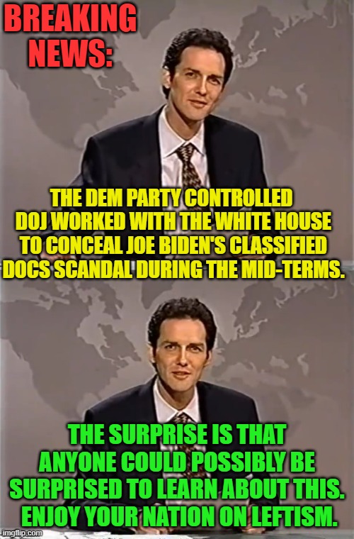 The MSM refuses even to address this issue . . . and that's no surprise either. | BREAKING NEWS:; THE DEM PARTY CONTROLLED  DOJ WORKED WITH THE WHITE HOUSE TO CONCEAL JOE BIDEN'S CLASSIFIED DOCS SCANDAL DURING THE MID-TERMS. THE SURPRISE IS THAT ANYONE COULD POSSIBLY BE SURPRISED TO LEARN ABOUT THIS.  ENJOY YOUR NATION ON LEFTISM. | image tagged in weekend update with norm | made w/ Imgflip meme maker