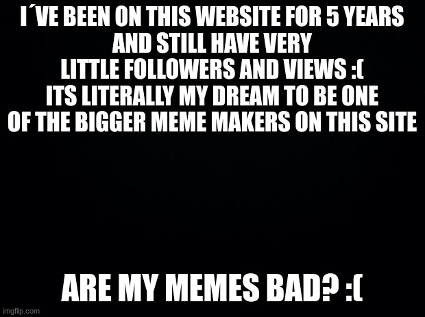 Black background | I´VE BEEN ON THIS WEBSITE FOR 5 YEARS
AND STILL HAVE VERY LITTLE FOLLOWERS AND VIEWS :(
ITS LITERALLY MY DREAM TO BE ONE OF THE BIGGER MEME MAKERS ON THIS SITE; ARE MY MEMES BAD? :( | image tagged in black background | made w/ Imgflip meme maker