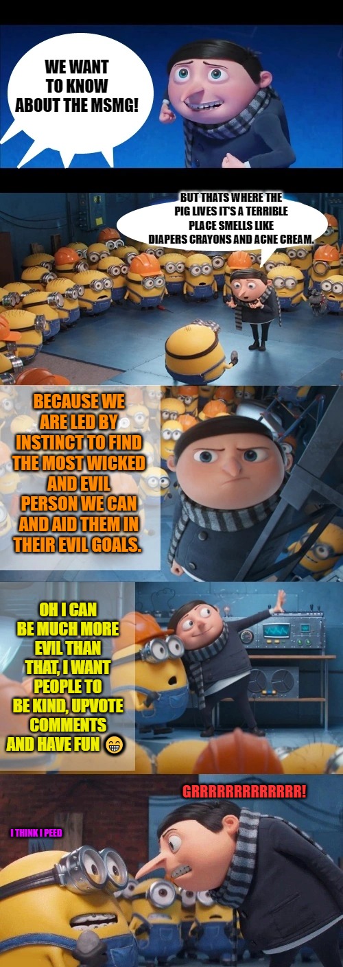 The dark place | WE WANT TO KNOW ABOUT THE MSMG! BUT THATS WHERE THE PIG LIVES IT'S A TERRIBLE PLACE SMELLS LIKE DIAPERS CRAYONS AND ACNE CREAM. BECAUSE WE ARE LED BY INSTINCT TO FIND THE MOST WICKED AND EVIL PERSON WE CAN AND AID THEM IN THEIR EVIL GOALS. OH I CAN BE MUCH MORE EVIL THAN THAT, I WANT PEOPLE TO BE KIND, UPVOTE COMMENTS AND HAVE FUN 😁; GRRRRRRRRRRRRR! I THINK I PEED | image tagged in msmg,the huge smelly pig,minions | made w/ Imgflip meme maker