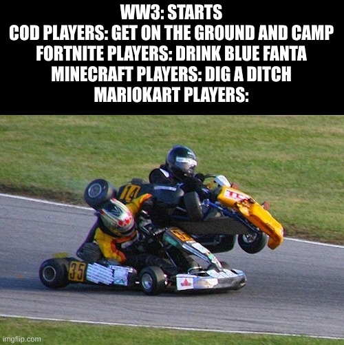 GO KART | WW3: STARTS
COD PLAYERS: GET ON THE GROUND AND CAMP
FORTNITE PLAYERS: DRINK BLUE FANTA
MINECRAFT PLAYERS: DIG A DITCH
MARIOKART PLAYERS: | image tagged in go kart,gaming,ww3,mario kart,cod,minecraft | made w/ Imgflip meme maker