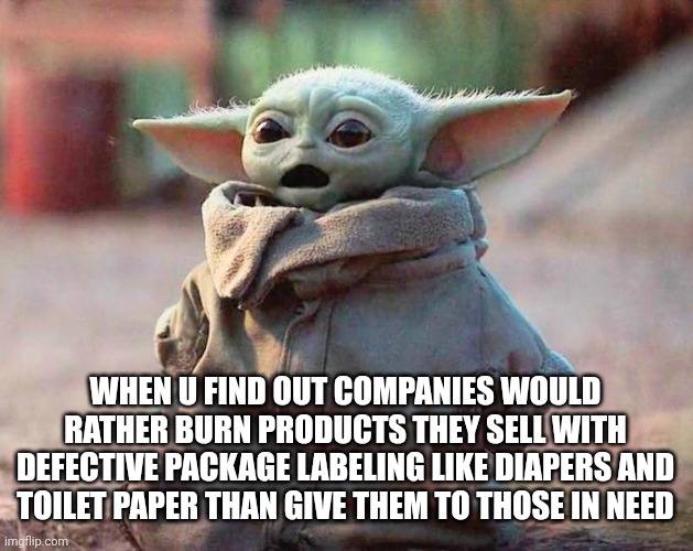 Baby yoda flabbergasted companies burning essentials | WHEN U FIND OUT COMPANIES WOULD RATHER BURN PRODUCTS THEY SELL WITH DEFECTIVE PACKAGE LABELING LIKE DIAPERS AND TOILET PAPER THAN GIVE THEM TO THOSE IN NEED | image tagged in surprised baby yoda | made w/ Imgflip meme maker