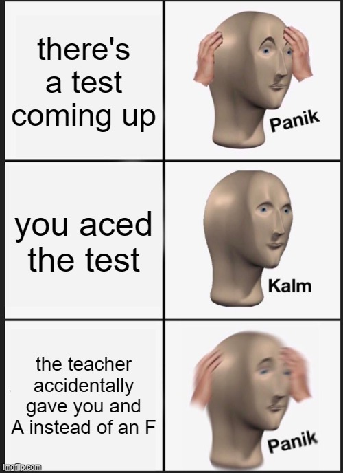 Every student when they have a test coming up | there's a test coming up; you aced the test; the teacher accidentally gave you and A instead of an F | image tagged in memes,panik kalm panik | made w/ Imgflip meme maker