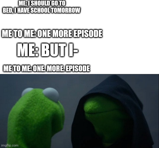Evil Kermit Meme | ME: I SHOULD GO TO BED, I HAVE SCHOOL TOMORROW; ME TO ME: ONE MORE EPISODE; ME: BUT I-; ME TO ME: ONE. MORE. EPISODE | image tagged in memes,evil kermit | made w/ Imgflip meme maker
