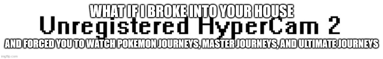 Unregistered HyperCam 2 Watermark | WHAT IF I BROKE INTO YOUR HOUSE; AND FORCED YOU TO WATCH POKEMON JOURNEYS, MASTER JOURNEYS, AND ULTIMATE JOURNEYS | image tagged in unregistered hypercam 2 watermark | made w/ Imgflip meme maker