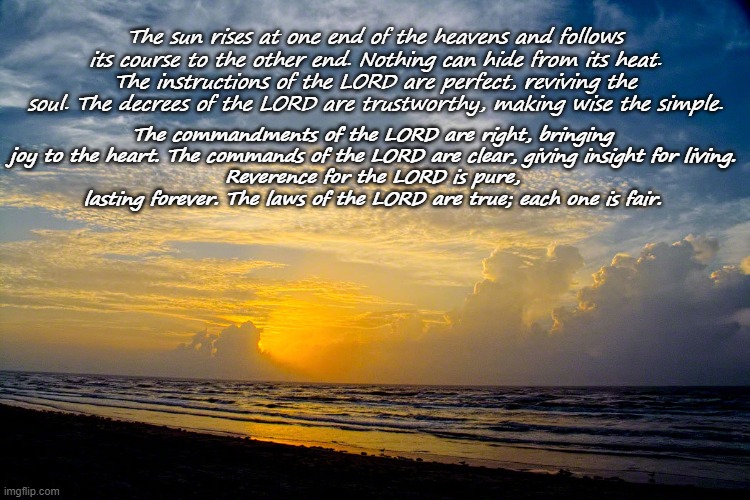 The sun rises at one end of the heavens and follows its course to the other end. Nothing can hide from its heat.
The instructions of the LORD are perfect, reviving the soul. The decrees of the LORD are trustworthy, making wise the simple. The commandments of the LORD are right, bringing joy to the heart. The commands of the LORD are clear, giving insight for living.
Reverence for the LORD is pure, lasting forever. The laws of the LORD are true; each one is fair. | made w/ Imgflip meme maker