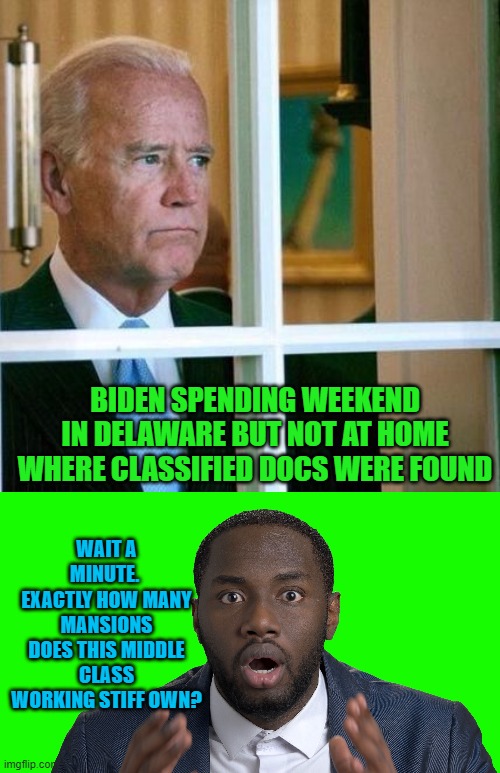 I wonder if Biden's diversity hire press secretary would be willing to answer that one? | BIDEN SPENDING WEEKEND IN DELAWARE BUT NOT AT HOME WHERE CLASSIFIED DOCS WERE FOUND; WAIT A MINUTE.  EXACTLY HOW MANY MANSIONS DOES THIS MIDDLE CLASS WORKING STIFF OWN? | image tagged in sad joe biden | made w/ Imgflip meme maker