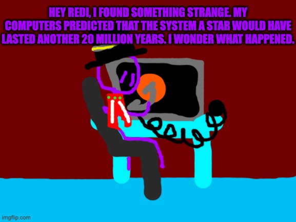 johnny found out something else about the star expansion | HEY REDI, I FOUND SOMETHING STRANGE. MY COMPUTERS PREDICTED THAT THE SYSTEM A STAR WOULD HAVE LASTED ANOTHER 20 MILLION YEARS. I WONDER WHAT HAPPENED. | image tagged in blank white template | made w/ Imgflip meme maker