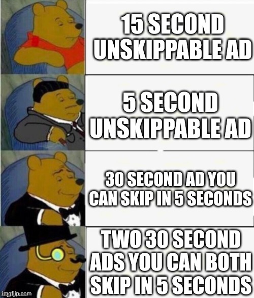 Watching YouTube be like | 15 SECOND UNSKIPPABLE AD; 5 SECOND UNSKIPPABLE AD; 30 SECOND AD YOU CAN SKIP IN 5 SECONDS; TWO 30 SECOND ADS YOU CAN BOTH SKIP IN 5 SECONDS | image tagged in tuxedo winnie the pooh 4 panel,youtube,youtube ads,ads | made w/ Imgflip meme maker