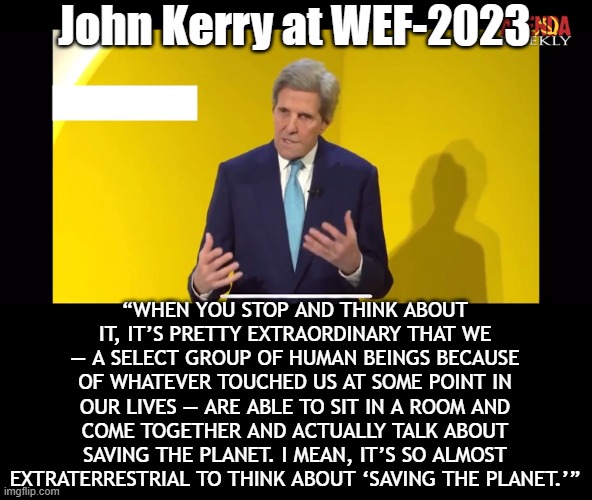 This man is part of a "Select Group", you are not. Difference is? He is planning to kill you. | John Kerry at WEF-2023; “WHEN YOU STOP AND THINK ABOUT IT, IT’S PRETTY EXTRAORDINARY THAT WE — A SELECT GROUP OF HUMAN BEINGS BECAUSE OF WHATEVER TOUCHED US AT SOME POINT IN OUR LIVES — ARE ABLE TO SIT IN A ROOM AND COME TOGETHER AND ACTUALLY TALK ABOUT SAVING THE PLANET. I MEAN, IT’S SO ALMOST EXTRATERRESTRIAL TO THINK ABOUT ‘SAVING THE PLANET.’” | image tagged in wef,kerry | made w/ Imgflip meme maker