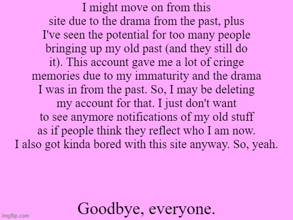 Might move on from this site. | I might move on from this site due to the drama from the past, plus I've seen the potential for too many people bringing up my old past (and they still do it). This account gave me a lot of cringe memories due to my immaturity and the drama I was in from the past. So, I may be deleting my account for that. I just don't want to see anymore notifications of my old stuff as if people think they reflect who I am now.
I also got kinda bored with this site anyway. So, yeah. Goodbye, everyone. | image tagged in i quit | made w/ Imgflip meme maker