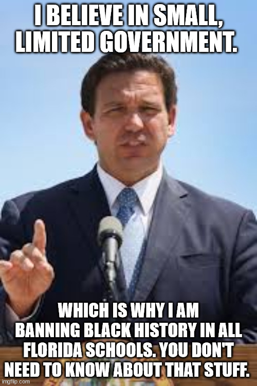 Nuthin says "small government" and "FREEDOM!!" like banning stuff. | I BELIEVE IN SMALL, LIMITED GOVERNMENT. WHICH IS WHY I AM BANNING BLACK HISTORY IN ALL FLORIDA SCHOOLS. YOU DON'T NEED TO KNOW ABOUT THAT STUFF. | image tagged in gov ron desantis | made w/ Imgflip meme maker