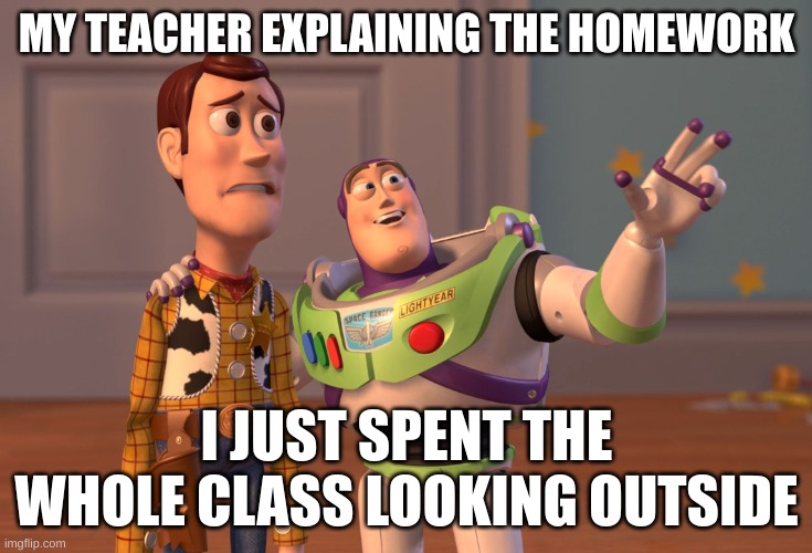 X, X Everywhere Meme | MY TEACHER EXPLAINING THE HOMEWORK; I JUST SPENT THE WHOLE CLASS LOOKING OUTSIDE | image tagged in memes,x x everywhere | made w/ Imgflip meme maker