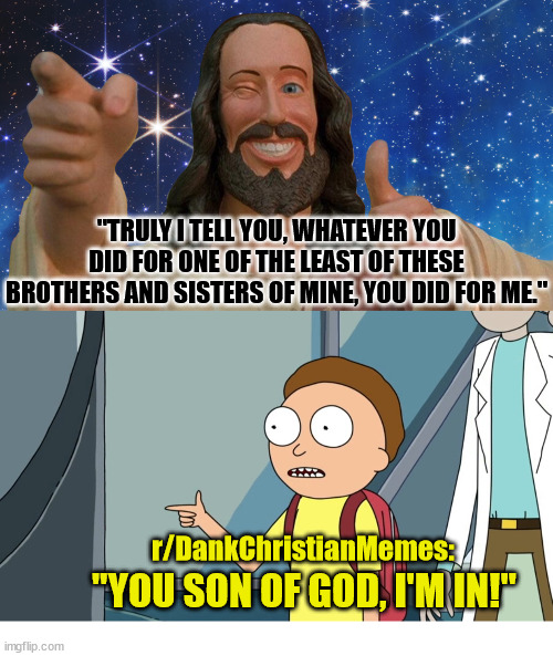 r/DankChristianMemes will be fundraising for St. Jude Children’s Hospital (details I comments) | "TRULY I TELL YOU, WHATEVER YOU DID FOR ONE OF THE LEAST OF THESE BROTHERS AND SISTERS OF MINE, YOU DID FOR ME."; r/DankChristianMemes:; "YOU SON OF GOD, I'M IN!" | image tagged in jesus christ,god,charity,rick and morty,dankchristianmemes,saint jude | made w/ Imgflip meme maker