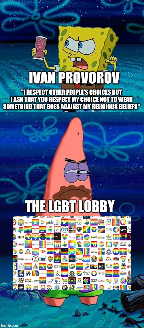 They have every multinational corporation pandering to them yet they wanna whine about a hockey player not bowing down to them | IVAN PROVOROV; "I RESPECT OTHER PEOPLE'S CHOICES BUT I ASK THAT YOU RESPECT MY CHOICE NOT TO WEAR SOMETHING THAT GOES AGAINST MY RELIGIOUS BELIEFS"; THE LGBT LOBBY | image tagged in you took my only food now i'm gonna starve patrick,spongebob,ivan provorov,lgbtq,cancel culture,stupid liberals | made w/ Imgflip meme maker