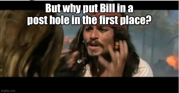 Why Is The Rum Gone Meme | But why put Bill in a post hole in the first place? | image tagged in memes,why is the rum gone | made w/ Imgflip meme maker