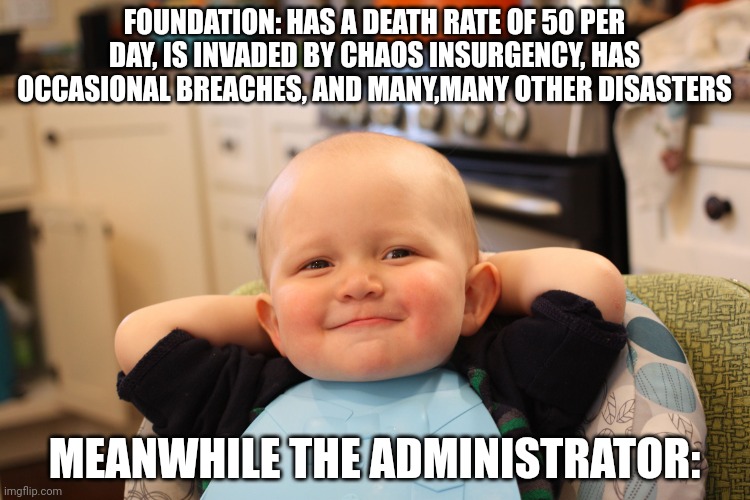 Baby Boss Relaxed Smug Content | FOUNDATION: HAS A DEATH RATE OF 50 PER DAY, IS INVADED BY CHAOS INSURGENCY, HAS OCCASIONAL BREACHES, AND MANY,MANY OTHER DISASTERS; MEANWHILE THE ADMINISTRATOR: | image tagged in baby boss relaxed smug content | made w/ Imgflip meme maker